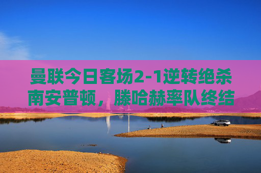曼联今日客场2-1逆转绝杀南安普顿,滕哈赫率队终结联赛两连败,曼联客场2-1逆转绝杀南安普顿 滕哈赫率队终结联赛两连败 曼联今日客场2-1逆转绝杀南安普顿,滕哈赫率队终结联赛两连败,曼联客场2-1逆转绝杀南安普顿 滕哈赫率队终结联赛两连败