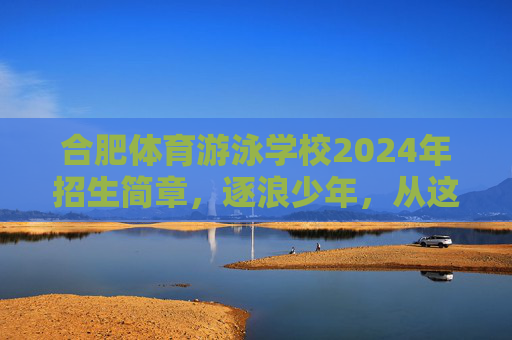 合肥体育游泳学校2024年招生简章,逐浪少年,从这里启航!合肥体育游泳学校2024年招生简章,逐浪少年,从这里启航! 合肥体育游泳学校2024年招生简章,逐浪少年,从这里启航!合肥体育游泳学校2024年招生简章,逐浪少年,从这里启航!