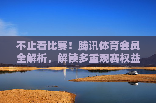 不止看比赛！腾讯体育会员全解析，解锁多重观赛权益，腾讯体育会员全解析，不止看比赛，解锁多重观赛权益