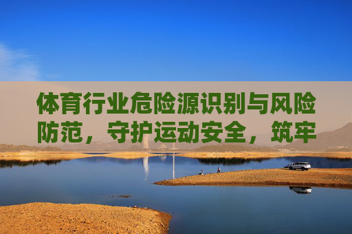 体育行业危险源识别与风险防范,守护运动安全,筑牢发展基石,体育行业危险源识别与风险防范,筑牢运动安全基石 体育行业危险源识别与风险防范,守护运动安全,筑牢发展基石,体育行业危险源识别与风险防范,筑牢运动安全基石