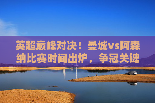 英超巅峰对决!曼城vs阿森纳比赛时间出炉,争冠关键战一触即发,英超巅峰对决!曼城vs阿森纳争冠关键战时间出炉 英超巅峰对决!曼城vs阿森纳比赛时间出炉,争冠关键战一触即发,英超巅峰对决!曼城vs阿森纳争冠关键战时间出炉