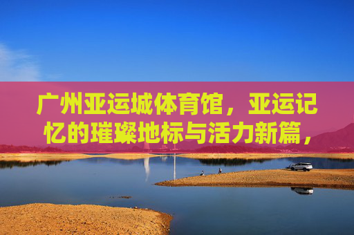 广州亚运城体育馆,亚运记忆的璀璨地标与活力新篇,广州亚运城体育馆,亚运记忆璀璨地标与活力新篇 广州亚运城体育馆,亚运记忆的璀璨地标与活力新篇,广州亚运城体育馆,亚运记忆璀璨地标与活力新篇