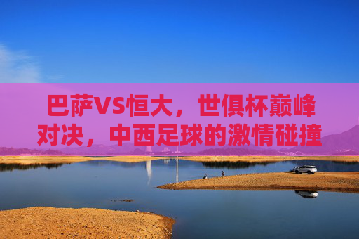 巴萨VS恒大,世俱杯巅峰对决,中西足球的激情碰撞,巴萨VS恒大,世俱杯中西足球巅峰对决 巴萨VS恒大,世俱杯巅峰对决,中西足球的激情碰撞,巴萨VS恒大,世俱杯中西足球巅峰对决