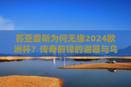 苏亚雷斯为何无缘2024欧洲杯？传奇前锋的谢幕与乌拉圭的新时代，苏亚雷斯无缘2024欧洲杯，传奇谢幕与乌拉圭新时代