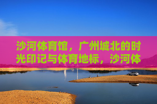 沙河体育馆，广州城北的时光印记与体育地标，沙河体育馆，广州城北的时光印记与体育地标
