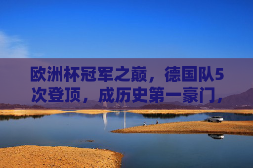 欧洲杯冠军之巅，德国队5次登顶，成历史第一豪门，德国5夺欧洲杯加冕历史第一豪门