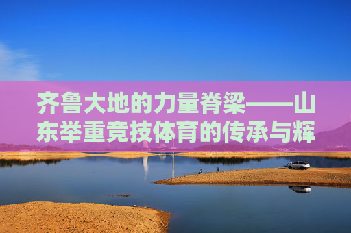 齐鲁大地的力量脊梁——山东举重竞技体育的传承与辉煌,齐鲁力量脊梁,山东举重的传承与辉煌 齐鲁大地的力量脊梁——山东举重竞技体育的传承与辉煌,齐鲁力量脊梁,山东举重的传承与辉煌