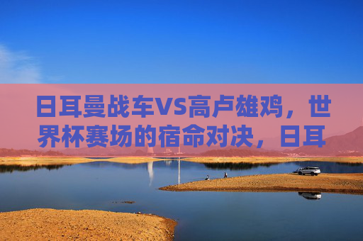 日耳曼战车VS高卢雄鸡，世界杯赛场的宿命对决，日耳曼战车VS高卢雄鸡，世界杯宿命对决