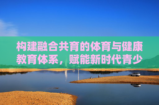 构建融合共育的体育与健康教育体系，赋能新时代青少年健康成长，构建融合共育的体育与健康教育体系，赋能新时代青少年健康成长
