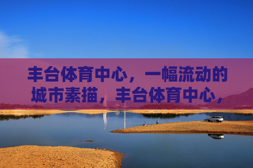 丰台体育中心,一幅流动的城市素描,丰台体育中心,流动的城市素描 丰台体育中心,一幅流动的城市素描,丰台体育中心,流动的城市素描
