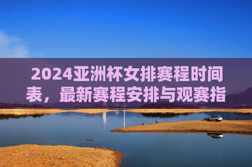 2024亚洲杯女排赛程时间表，最新赛程安排与观赛指南，2024亚洲杯女排赛程时间表与观赛指南