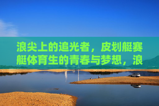 浪尖上的追光者，皮划艇赛艇体育生的青春与梦想，浪尖追光，皮划艇赛艇体育生的青春逐梦