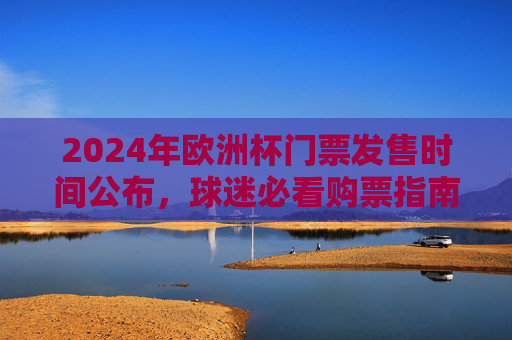 2024年欧洲杯门票发售时间公布，球迷必看购票指南，2024欧洲杯门票发售时间公布，球迷必看购票指南