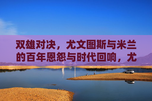 双雄对决,尤文图斯与米兰的百年恩怨与时代回响,尤文图斯与米兰的双雄百年恩怨与时代回响 双雄对决,尤文图斯与米兰的百年恩怨与时代回响,尤文图斯与米兰的双雄百年恩怨与时代回响