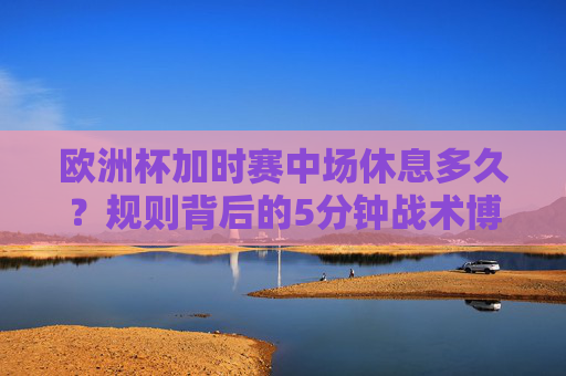 欧洲杯加时赛中场休息多久？规则背后的5分钟战术博弈，欧洲杯加时赛中场休息，5分钟规则背后的战术博弈