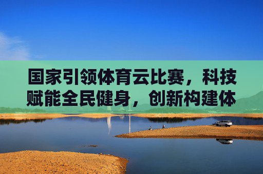 国家引领体育云比赛,科技赋能全民健身,创新构建体育新生态,国家引领 科技赋能 构建全民健身新生态 国家引领体育云比赛,科技赋能全民健身,创新构建体育新生态,国家引领 科技赋能 构建全民健身新生态