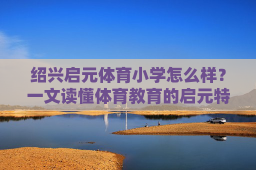 绍兴启元体育小学怎么样?一文读懂体育教育的启元特色,绍兴启元体育小学,一文读懂其体育教育特色 绍兴启元体育小学怎么样?一文读懂体育教育的启元特色,绍兴启元体育小学,一文读懂其体育教育特色