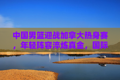 中国男篮迎战加拿大热身赛,年轻阵容淬炼真金,国际赛场迈出成长步伐,中国男篮年轻阵容加拿大热身赛淬炼成长 中国男篮迎战加拿大热身赛,年轻阵容淬炼真金,国际赛场迈出成长步伐,中国男篮年轻阵容加拿大热身赛淬炼成长
