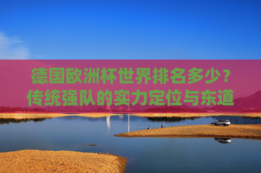 德国欧洲杯世界排名多少?传统强队的实力定位与东道主优势,德国欧洲杯,传统强队世界排名与东道主实力定位探析 德国欧洲杯世界排名多少?传统强队的实力定位与东道主优势,德国欧洲杯,传统强队世界排名与东道主实力定位探析