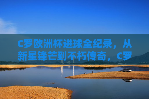 C罗欧洲杯进球全纪录,从新星锋芒到不朽传奇,C罗欧洲杯进球全纪录,从新星锋芒到不朽传奇 C罗欧洲杯进球全纪录,从新星锋芒到不朽传奇,C罗欧洲杯进球全纪录,从新星锋芒到不朽传奇