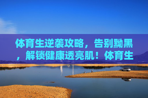 体育生逆袭攻略,告别黝黑,解锁健康透亮肌!体育生逆袭攻略,告别黝黑,解锁健康透亮肌 体育生逆袭攻略,告别黝黑,解锁健康透亮肌!体育生逆袭攻略,告别黝黑,解锁健康透亮肌