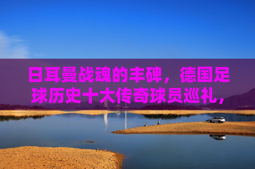 日耳曼战魂的丰碑,德国足球历史十大传奇球员巡礼,日耳曼战魂丰碑,德国足球十大传奇巡礼 日耳曼战魂的丰碑,德国足球历史十大传奇球员巡礼,日耳曼战魂丰碑,德国足球十大传奇巡礼