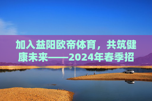 加入益阳欧帝体育,共筑健康未来——2024年春季招聘计划正式启动!益阳欧帝体育2024春季招聘启动,共筑健康未来 加入益阳欧帝体育,共筑健康未来——2024年春季招聘计划正式启动!益阳欧帝体育2024春季招聘启动,共筑健康未来