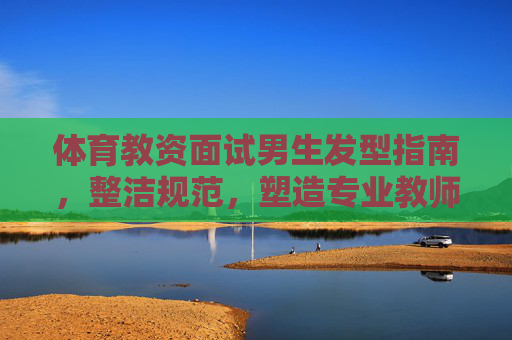 体育教资面试男生发型指南,整洁规范,塑造专业教师形象,体育教资面试男生发型指南,整洁规范塑造专业教师形象 体育教资面试男生发型指南,整洁规范,塑造专业教师形象,体育教资面试男生发型指南,整洁规范塑造专业教师形象