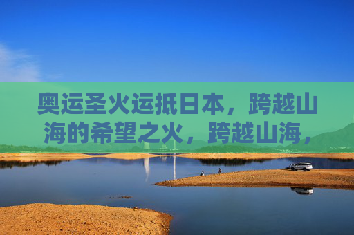 奥运圣火运抵日本,跨越山海的希望之火,跨越山海,奥运圣火运抵日本,希望之火 奥运圣火运抵日本,跨越山海的希望之火,跨越山海,奥运圣火运抵日本,希望之火