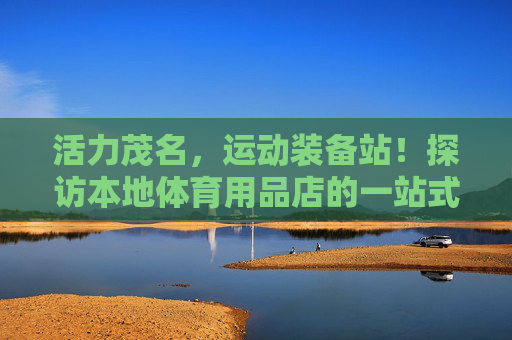 活力茂名，运动装备站！探访本地体育用品店的一站式运动生活，活力茂名，本地体育用品店一站式运动生活装备站