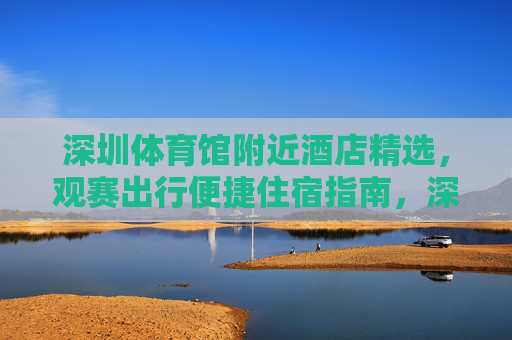 深圳体育馆附近酒店精选,观赛出行便捷住宿指南,深圳体育馆附近观赛便捷精选酒店指南 深圳体育馆附近酒店精选,观赛出行便捷住宿指南,深圳体育馆附近观赛便捷精选酒店指南
