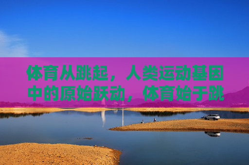 体育从跳起,人类运动基因中的原始跃动,体育始于跳起,人类基因的原始跃动 体育从跳起,人类运动基因中的原始跃动,体育始于跳起,人类基因的原始跃动