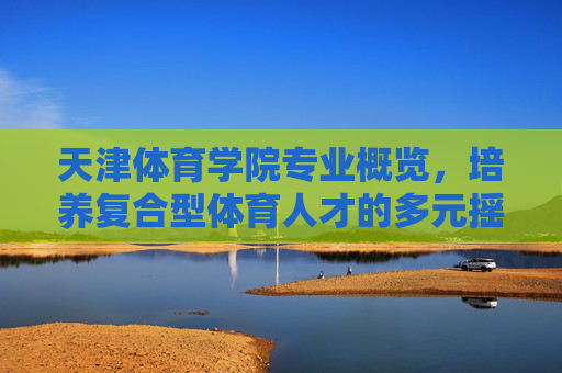天津体育学院专业概览,培养复合型体育人才的多元摇篮,天津体育学院,复合型体育人才的多元专业摇篮 天津体育学院专业概览,培养复合型体育人才的多元摇篮,天津体育学院,复合型体育人才的多元专业摇篮