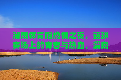 渭南体育馆燃情之夜,篮球赛场上的青春与热血,渭南体育馆燃情篮球夜,青春热血赛场燃 渭南体育馆燃情之夜,篮球赛场上的青春与热血,渭南体育馆燃情篮球夜,青春热血赛场燃