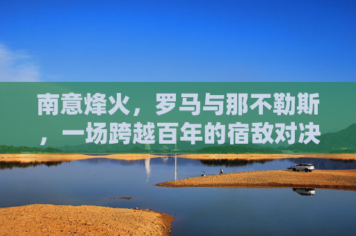 南意烽火，罗马与那不勒斯，一场跨越百年的宿敌对决，罗马与那不勒斯，百年南意烽火宿敌对决