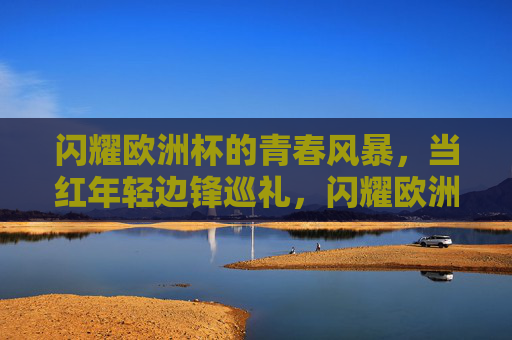 闪耀欧洲杯的青春风暴,当红年轻边锋巡礼,闪耀欧洲杯的青春风暴,当红年轻边锋巡礼 闪耀欧洲杯的青春风暴,当红年轻边锋巡礼,闪耀欧洲杯的青春风暴,当红年轻边锋巡礼