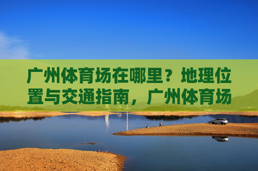 广州体育场在哪里？地理位置与交通指南，广州体育场地理位置与交通指南