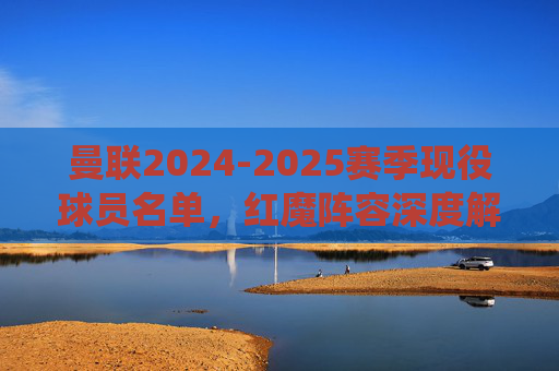 曼联2024-2025赛季现役球员名单,红魔阵容深度解析,曼联2024-2025赛季现役球员名单与阵容深度解析 曼联2024-2025赛季现役球员名单,红魔阵容深度解析,曼联2024-2025赛季现役球员名单与阵容深度解析