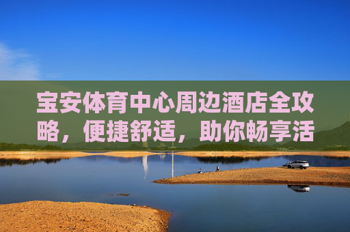 宝安体育中心周边酒店全攻略，便捷舒适，助你畅享活力之旅，宝安体育中心周边酒店全攻略，便捷舒适，畅享活力之旅