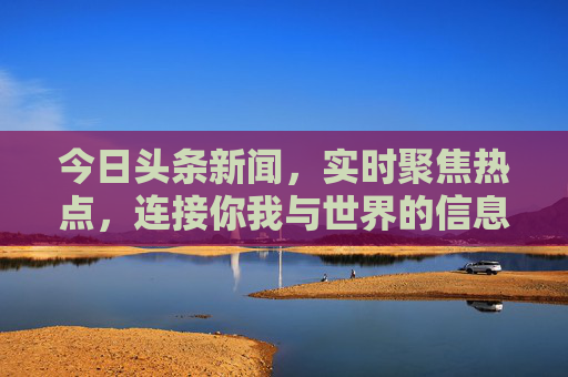 今日头条新闻,实时聚焦热点,连接你我与世界的信息脉搏,今日头条,实时聚焦热点,连接世界的信息脉搏 今日头条新闻,实时聚焦热点,连接你我与世界的信息脉搏,今日头条,实时聚焦热点,连接世界的信息脉搏