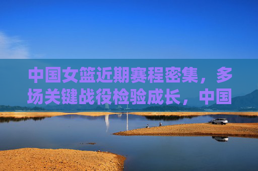 中国女篮近期赛程密集，多场关键战役检验成长，中国女篮密集赛程迎关键战役，检验成长