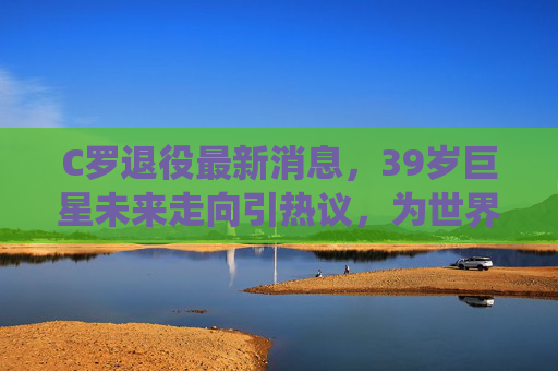 C罗退役最新消息,39岁巨星未来走向引热议,为世界杯而战宣言背后是坚持与挑战,39岁C罗退役引热议,未来走向与坚持挑战为世界杯而战 C罗退役最新消息,39岁巨星未来走向引热议,为世界杯而战宣言背后是坚持与挑战,39岁C罗退役引热议,未来走向与坚持挑战为世界杯而战