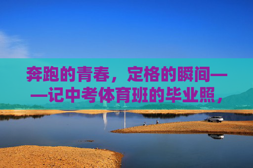 奔跑的青春,定格的瞬间——记中考体育班的毕业照,奔跑的青春,定格的毕业瞬间 奔跑的青春,定格的瞬间——记中考体育班的毕业照,奔跑的青春,定格的毕业瞬间