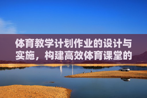 体育教学计划作业的设计与实施,构建高效体育课堂的基石,体育教学计划作业设计与实施,高效体育课堂的基石 体育教学计划作业的设计与实施,构建高效体育课堂的基石,体育教学计划作业设计与实施,高效体育课堂的基石