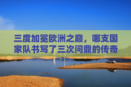 三度加冕欧洲之巅,哪支国家队书写了三次问鼎的传奇?三度加冕欧洲之巅,国家队传奇 三度加冕欧洲之巅,哪支国家队书写了三次问鼎的传奇?三度加冕欧洲之巅,国家队传奇