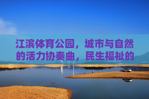 江滨体育公园,城市与自然的活力协奏曲,民生福祉的幸福新空间,江滨体育公园,城市自然活力协奏,民生幸福新空间 江滨体育公园,城市与自然的活力协奏曲,民生福祉的幸福新空间,江滨体育公园,城市自然活力协奏,民生幸福新空间
