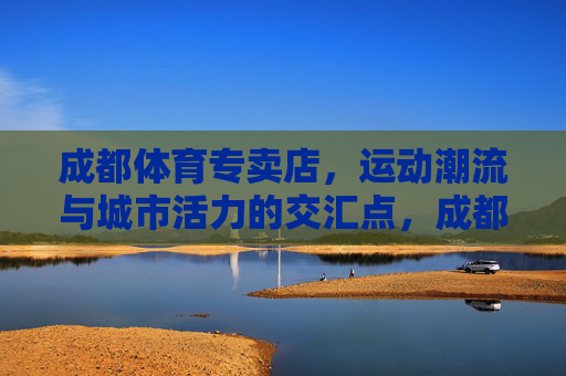 成都体育专卖店,运动潮流与城市活力的交汇点,成都体育专卖店,运动潮流与城市活力的交汇点 成都体育专卖店,运动潮流与城市活力的交汇点,成都体育专卖店,运动潮流与城市活力的交汇点
