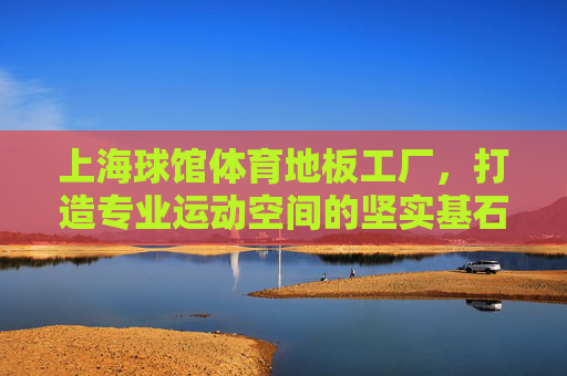 上海球馆体育地板工厂,打造专业运动空间的坚实基石 上海球馆体育地板工厂,打造专业运动空间的坚实基石
