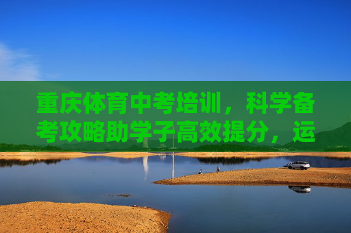 重庆体育中考培训,科学备考攻略助学子高效提分,运动赋能青春 重庆体育中考培训,科学备考攻略助学子高效提分,运动赋能青春