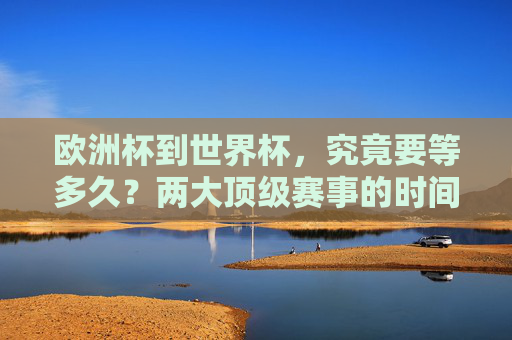 欧洲杯到世界杯，究竟要等多久？两大顶级赛事的时间密码，欧洲杯到世界杯，顶级赛事的时间密码